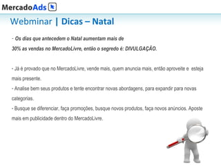 Webminar | Dicas – Natal
- Os dias que antecedem o Natal aumentam mais de
30% as vendas no MercadoLivre, então o segredo é: DIVULGAÇÃO.


- Já é provado que no MercadoLivre, vende mais, quem anuncia mais, então aproveite e esteja
mais presente.
- Analise bem seus produtos e tente encontrar novas abordagens, para expandir para novas
categorias.
- Busque se diferenciar, faça promoções, busque novos produtos, faça novos anúncios. Aposte
mais em publicidade dentro do MercadoLivre.




                                                                                              6
 