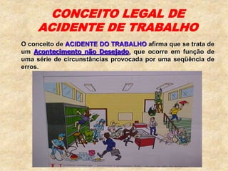 CONCEITO LEGAL DE
ACIDENTE DE TRABALHO
O conceito de ACIDENTE DO TRABALHO afirma que se trata de
um Acontecimento não Desejado, que ocorre em função de
uma série de circunstâncias provocada por uma seqüência de
erros.
 