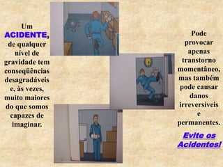 Um
ACIDENTE,
de qualquer
nível de
gravidade tem
conseqüências
desagradáveis
e, às vezes,
muito maiores
do que somos
capazes de
imaginar.
Pode
provocar
apenas
transtorno
momentâneo,
mas também
pode causar
danos
irreversíveis
e
permanentes.
Evite os
Acidentes!
 