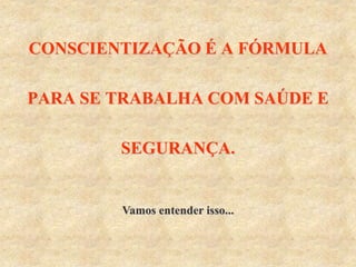 CONSCIENTIZAÇÃO É A FÓRMULA
PARA SE TRABALHA COM SAÚDE E
SEGURANÇA.
Vamos entender isso...
 