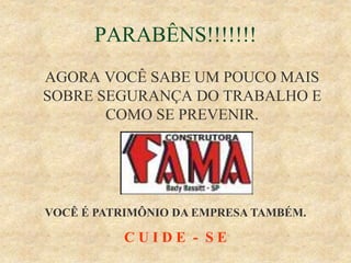 PARABÊNS!!!!!!!
AGORA VOCÊ SABE UM POUCO MAIS
SOBRE SEGURANÇA DO TRABALHO E
COMO SE PREVENIR.
VOCÊ É PATRIMÔNIO DA EMPRESA TAMBÉM.
C U I D E - S E
 