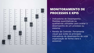 MONITORAMENTO DE
PROCESSOS E KPIS
• Indicadores de Desempenho:
Medidas quantitativas ou
qualitativas utilizadas para avaliar o
desempenho de um processo ou
sistema.
• Painéis de Controle: Ferramenta
visual que exibe os principais
indicadores de desempenho de uma
organização de forma clara e
acessível.
 