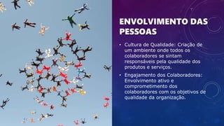 ENVOLVIMENTO DAS
PESSOAS
• Cultura de Qualidade: Criação de
um ambiente onde todos os
colaboradores se sintam
responsáveis pela qualidade dos
produtos e serviços.
• Engajamento dos Colaboradores:
Envolvimento ativo e
comprometimento dos
colaboradores com os objetivos de
qualidade da organização.
 