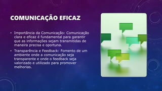 COMUNICAÇÃO EFICAZ
• Importância da Comunicação: Comunicação
clara e eficaz é fundamental para garantir
que as informações sejam transmitidas de
maneira precisa e oportuna.
• Transparência e Feedback: Fomento de um
ambiente onde a comunicação seja
transparente e onde o feedback seja
valorizado e utilizado para promover
melhorias.
 