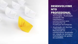 DESENVOLVIME
NTO
PROFISSIONAL
• Capacitação em Novas
Tecnologias: Atualização
constante das
habilidades e
conhecimentos para
acompanhar as
mudanças tecnológicas.
• Atualização em Normas
e Metodologias:
Manutenção do
conhecimento atualizado
em relação às normas e
metodologias de gestão
da qualidade.
 