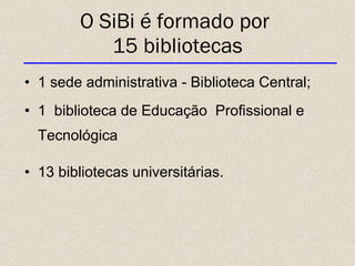O SiBi é formado por  15 bibliotecas 1 sede administrativa - Biblioteca Central; 1  biblioteca de Educação  Profissional e Tecnológica 13 bibliotecas universitárias. 