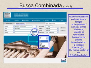 Quando necessário, pode-se fazer a relação entre palavras / nomes / termos da busca, usando os operadores booleanos da própria base de dados:  E (relação, intersecção),  OU (soma, união) e/ou  E NÃO (exclusão). Busca Combinada  (1 de 3) 