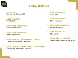 • ENDEREÇO
Rua Serra da Bocaina, 194
• INCORPORAÇÃO:
Fibra Experts
• PROJETO DE ARQUITETURA:
Cambiaghi Arquitetura
• PROJETO DE PAISAGISMO:
Takeda Paisagismo
• PROJETO DE DECORAÇÃO ÁREAS COMUNS:
Luciana Tomas Design e Arquitetura
• PROJETO DE DECORAÇÃO STAND E DECORADOS:
Camila Klein Arquitetura e Interiores
• ÁREA DO TERRENO:
6.385,16 m²
• NÚMERO DE TORRES:
1 torre residencial
• NÚMERO DE PAVIMENTOS:
28 pavimentos tipo
• TOTAL DE UNIDADES:
224 unidades
• NÚMERO DE ELEVADORES:
5 elevadores (4 sociais e 1 de serviço)
FICHA TÉCNICA
 
