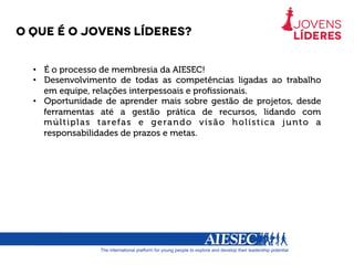O Que é o jovens líderes?
•  É o processo de membresia da AIESEC!
•  Desenvolvimento de todas as competências ligadas ao trabalho
em equipe, relações interpessoais e proﬁssionais.
•  Oportunidade de aprender mais sobre gestão de projetos, desde
ferramentas até a gestão prática de recursos, lidando com
múltiplas tarefas e gerando visão holística junto a
responsabilidades de prazos e metas.
 