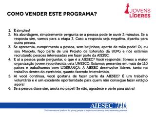 Como vender este programa?
1.  É simples!
2.  Na abordagem, simplesmente pergunta se a pessoa pode te ouvir 2 minutos. Se a
resposta sim, vamos para a etapa 3. Caso a resposta seja negativa, #partiu para
outra pessoa.
3.  Se apresenta, cumprimenta a pessoa, sem beijinhos, aperto de mão pode! Oi, eu
sou Marcelo, faço parte de um Projeto de Extensão da UEPG e nós estamos
recrutando pessoas interessadas em fazer parte da AIESEC.
4.  E aí a pessoa pode perguntar, o que é a AIESEC? Você responde: Somos a maior
organização jovem reconhecida pela UNESCO. Estamos presentes em mais de 110
países e trabalhamos com LIDERANÇA. A AIESEC desenvolve líderes, tanto no
trabalho dentro do escritório, quanto fazendo intercâmbio.
5.  Aí você continua, você gostaria de fazer parte da AIESEC? É um trabalho
voluntário e é um excelente oportunidade para quem não consegue fazer estágio
agora!
6.  Se a pessoa disse sim, anota no papel! Se não, agradece e parte para outra!
 