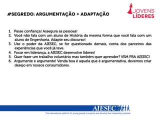 #segredo: argumentação + adaptação
1.  Passe conﬁança! Assegura as pessoas!
2.  Você não fala com um aluno de História da mesma forma que você fala com um
aluno de Engenharia. Adapte seu discurso!
3.  Use o poder da AIESEC, se for questionado demais, conta dos parceiros das
experiências que você já teve.
4.  Focar em liderança, a AIESEC desenvolve líderes!
5.  Quer fazer um trabalho voluntário mas também quer aprender? VEM PRA AIESEC!
6.  Argumente e argumente! Venda boa é aquela que é argumentativa, devemos criar
desejo em nossos consumidores.
 