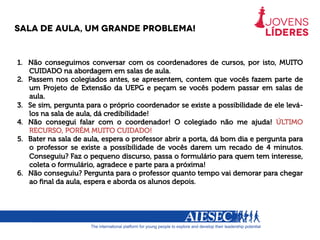 Sala de aula, um grande problema!
1.  Não conseguimos conversar com os coordenadores de cursos, por isto, MUITO
CUIDADO na abordagem em salas de aula.
2.  Passem nos colegiados antes, se apresentem, contem que vocês fazem parte de
um Projeto de Extensão da UEPG e peçam se vocês podem passar em salas de
aula.
3.  Se sim, pergunta para o próprio coordenador se existe a possibilidade de ele levá-
los na sala de aula, dá credibilidade!
4.  Não consegui falar com o coordenador! O colegiado não me ajuda! ÚLTIMO
RECURSO, PORÉM MUITO CUIDADO!
5.  Bater na sala de aula, espera o professor abrir a porta, dá bom dia e pergunta para
o professor se existe a possibilidade de vocês darem um recado de 4 minutos.
Conseguiu? Faz o pequeno discurso, passa o formulário para quem tem interesse,
coleta o formulário, agradece e parte para a próxima!
6.  Não conseguiu? Pergunta para o professor quanto tempo vai demorar para chegar
ao ﬁnal da aula, espera e aborda os alunos depois.
 