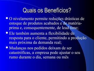 Quais os Benefícios?
O   nivelamento permite reduções drásticas de
  estoque de produtos acabados e de matéria-
  prima e, consequentemente, de lead time;
 Ele também aumenta a flexibilidade de
  resposta para o cliente, permitindo a produção
  mais próxima da demanda real;
 Mudanças nos pedidos deixam de ser
  catastróficas, a empresa pode ajustar o seu
  rumo durante o dia, semana ou mês

                                     16
 