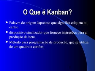 O Que é Kanban?
 Palavra   de origem Japonesa que significa etiqueta ou
  cartão
 dispositivo sinalizador que fornece instruções para a
  produção de itens.
 Método para programação de produção, que se utiliza
  de um quadro e cartões.




                                           3
 