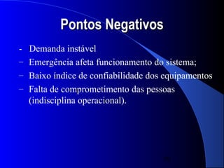 Pontos Negativos
- Demanda instável
– Emergência afeta funcionamento do sistema;
– Baixo índice de confiabilidade dos equipamentos
– Falta de comprometimento das pessoas
  (indisciplina operacional).




                                    39
 