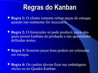 Regras do Kanban
 Regra1: O cliente somente retirar peças do estoque
 quando isto realmente for necessário.

 Regra 2: O fornecedor só pode produzir peças dos
 quais possui kanbans de produção e nas quantidades
 definidas nestes.

 Regra 3: Somente peças boas podem ser colocadas
 em estoque.

 Regra 4: Os cartões devem ficar nas embalagens
 cheias ou no Quadro Kanban.           4
 