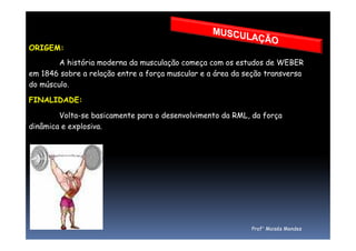 ORIGEM:
A história moderna da musculação começa com os estudos de WEBER
em 1846 sobre a relação entre a força muscular e a área da seção transversa
do músculo.
FINALIDADE:
Volta-se basicamente para o desenvolvimento da RML, da força
dinâmica e explosiva.dinâmica e explosiva.
Prof° Moisés Mendes
 