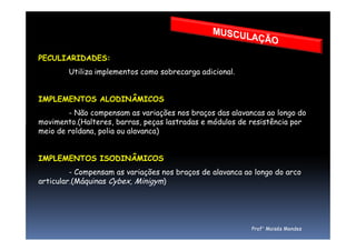PECULIARIDADES:
Utiliza implementos como sobrecarga adicional.
IMPLEMENTOS ALODINÂMICOS
- Não compensam as variações nos braços das alavancas ao longo do
movimento.(Halteres, barras, peças lastradas e módulos de resistência por
meio de roldana, polia ou alavanca)
movimento.(Halteres, barras, peças lastradas e módulos de resistência por
meio de roldana, polia ou alavanca)
IMPLEMENTOS ISODINÂMICOS
- Compensam as variações nos braços de alavanca ao longo do arco
articular.(Máquinas Cybex, Minigym)
Prof° Moisés Mendes
 