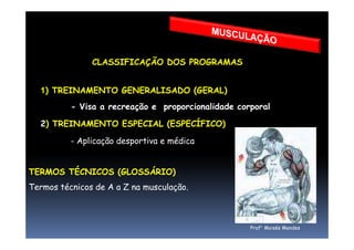 VALÊNCIA REPETIÇÕES VELOCIDADE % CARGA N GRUPOS INTERVALO
F. Dinâmica 1 a 6 lenta 90-100% 4 a 6 2' a 5'
Hipertrofia 6 a 10 lenta/média 70 a 90% 3 a 6 3'
Potência 6 a 12 rápida 60 a 80% 3 a 6 2' a 5'
RML 13 a 40 média 40 a 60% 2 a 4 1' a 2'
CLASSIFICAÇÃO DOS PROGRAMAS
1) TREINAMENTO GENERALISADO (GERAL)
- Visa a recreação e proporcionalidade corporal
2) TREINAMENTO ESPECIAL (ESPECÍFICO)
Prof° Moisés Mendes
2) TREINAMENTO ESPECIAL (ESPECÍFICO)
- Aplicação desportiva e médica
TERMOS TÉCNICOS (GLOSSÁRIO)
Termos técnicos de A a Z na musculação.
 