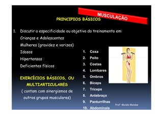 PRINCIPIOS BÁSICOS
1. Discutir a especificidade ou objetivo do treinamento em:
Crianças e Adolescentes
Mulheres (gravidez e varizes)
Idosos
Hipertensos
1. Coxa
2. PeitoHipertensos
Deficientes físicos
2. Peito
3. Costas
4. Lombares
5. Ombros
6. Bíceps
7. Tríceps
8. Antebraço
9. Panturrilhas
10. Abdominais
EXERCÍCIOS BÁSICOS, OU
MULTIARTICULARES
( contam com sinergismos de
outros grupos musculares)
Prof° Moisés Mendes
 