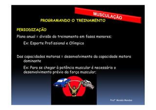 PROGRAMANDO O TREINAMENTO
PERIODIZAÇÃO
Plano anual = divisão do treinamento em fases menores;
Ex: Esporte Profissional e Olímpico
Das capacidades motoras = desenvolvimento da capacidade motoraDas capacidades motoras = desenvolvimento da capacidade motora
dominante
Ex: Para se chegar à potência muscular é necessário o
desenvolvimento prévio da força muscular;
Prof° Moisés Mendes
 