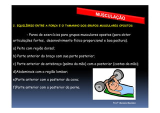 2. EQUILÍBRIO ENTRE A FORÇA E O TAMANHO DOS GRUPOS MUSCULARES OPOSTOS
- Pares de exercícios para grupos musculares opostos (para obter
articulações fortes, desenvolvimento físico proporcional e boa postura).
a) Peito com região dorsal;
b) Parte anterior do braço com sua parte posterior;
Prof° Moisés Mendes
b) Parte anterior do braço com sua parte posterior;
c) Parte anterior de antebraço (palma da mão) com a posterior (costas da mão);
d)Abdominais com a região lombar;
e)Parte anterior com a posterior da coxa;
f)Parte anterior com a posterior da perna.
 