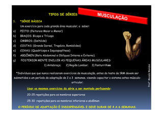 TIPOS DE SÉRIES
1. *SÉRIE BÁSICA
Um exercício para cada grande área muscular, a saber:
a) PEITO: (Peitorais Maior e Menor)
b) BRAÇOS: Bíceps e Tríceps
c) OMBROS: (Deltóide)
d) COSTAS: (Grande Dorsal, Trapézio, Rombóides)
e) COXAS: (Quadríceps e Isquiopoplíteos)
f) ABDÔMEN (Reto Abdominal e Oblíquos Interno e Externo).
Prof°MoisésMendes
g) POSTERIOR MENTE INCLUIR AS PEQUENAS ÁREAS MUSCULARES:
1) Antebraço; 2) Região Lombar; 3) Panturrilhas
*Indivíduos que que nunca realizaram exercícios de musculação, antes do teste de 1RM devem ser
submetidos a um período de adaptação de 2 a 3 semanas, visando capacitar o sistema osteo-músculo-
articular;
Usar os mesmos exercícios da série a ser montada perfazendo:
20-25 repetições para os membros superiores
25-30 repetições para os membros inferiores e abdômen
O PERÍODO DE ADAPTAÇÃO É INDISPENSÁVEL E DEVE DURAR DE 4 A 6 SEMANAS.
 