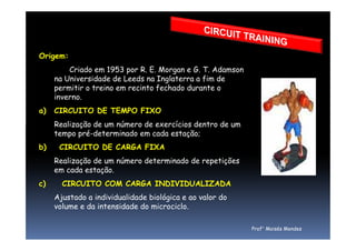 Origem:
Criado em 1953 por R. E. Morgan e G. T. Adamson
na Universidade de Leeds na Inglaterra a fim de
permitir o treino em recinto fechado durante o
inverno.
a) CIRCUITO DE TEMPO FIXO
Realização de um número de exercícios dentro de umRealização de um número de exercícios dentro de um
tempo pré-determinado em cada estação;
b) CIRCUITO DE CARGA FIXA
Realização de um número determinado de repetições
em cada estação.
c) CIRCUITO COM CARGA INDIVIDUALIZADA
Ajustado a individualidade biológica e ao valor do
volume e da intensidade do microciclo.
Prof° Moisés Mendes
 