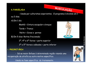 6. PARCELADA
- Usada por culturistas experientes. O programa é dividido em 1
ou 2 dias.
A) Em 1 dia
Manhã = Cintura escapular e braços
Tarde = Tronco
Noite = Coxas e pernas
Prof°MoisésMendes
Noite = Coxas e pernas
B) Em 5 dias: Rotina fracionada:
2ª, 4ª e 6ª feiras = parte superior
3ª e 5ª feiras e sábados = parte inferior
7. PRIORITÁRIA
- Dá-se maior ênfase à determinada região visando uma
recuperação de atrofia ou outro motivo específico.
Usada na fase específica do treinamento.
 
