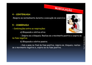 4 – CONTINUADA
-Respira-se normalmente durante a execução do exercício
5 – COMBINADA
- Combinações entre as respirações:
a) Bloqueada e eletiva-ativa
Prof°MoisésMendes
a) Bloqueada e eletiva-ativa
- Inspira-se e bloqueia. Realiza-se o movimento positivo e expira-se
na fase negativa
b) Bloqueada e eletiva passiva
- Com o peso no final da fase positiva, inspira-se, bloqueia, realiza-
se o movimento negativo e, expira-se na fase positiva.
 