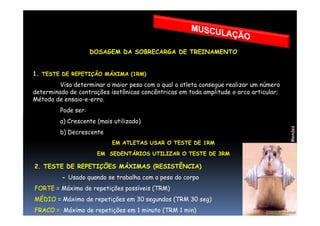DOSAGEM DA SOBRECARGA DE TREINAMENTO
1. TESTE DE REPETIÇÃO MÁXIMA (1RM)
Visa determinar o maior peso com o qual o atleta consegue realizar um número
determinado de contrações isotônicas concêntricas em toda amplitude o arco articular;
Método de ensaio-e-erro.
Pode ser:
Prof°MoisésMendes
Pode ser:
a) Crescente (mais utilizado)
b) Decrescente
EM ATLETAS USAR O TESTE DE 1RM
EM SEDENTÁRIOS UTILIZAR O TESTE DE 3RM
2. TESTE DE REPETIÇÕES MÁXIMAS (RESISTÊNCIA)
- Usado quando se trabalha com o peso do corpo
FORTE = Máximo de repetições possíveis (TRM)
MÉDIO = Máximo de repetições em 30 segundos (TRM 30 seg)
FRACO = Máximo de repetições em 1 minuto (TRM 1 min)
 