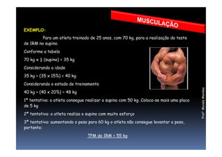 EXEMPLO:
Para um atleta treinado de 25 anos, com 70 kg, para a realização do teste
de 1RM no supino.
Conforme a tabela
70 kg x ½ (supino) = 35 kg
Considerando a idade
35 kg + (35 x 15%) = 40 kg
Prof°MoisésMendes
Considerando o estado de treinamento
40 kg + (40 x 20%) = 48 kg
1ª tentativa: o atleta consegue realizar o supino com 50 kg. Coloca-se mais uma placa
de 5 kg
2ª tentativa: o atleta realiza o supino com muito esforço
3ª tentativa: aumentando o peso para 60 kg o atleta não consegue levantar o peso,
portanto:
TPM de 1RM = 55 kg
 