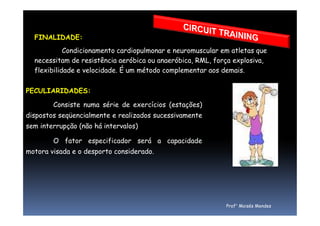 FINALIDADE:
Condicionamento cardiopulmonar e neuromuscular em atletas que
necessitam de resistência aeróbica ou anaeróbica, RML, força explosiva,
flexibilidade e velocidade. É um método complementar aos demais.
PECULIARIDADES:
Consiste numa série de exercícios (estações)
dispostos seqüencialmente e realizados sucessivamentedispostos seqüencialmente e realizados sucessivamente
sem interrupção (não há intervalos)
O fator especificador será a capacidade
motora visada e o desporto considerado.
Prof° Moisés Mendes
 