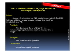 VISA O DESENVOLVIMENTO DA FORÇA ATRAVÉS DE
CONTRAÇÕES ISOMÉTRICAS
Origem:
Sandow e Charles Atlas, em 1928 popularizaram o método. Em 1953
Hettinger e Muller o estudaram sob o ponto de vista científico
introduzindo-o no T.D.
Finalidade:
Visa desenvolver força estática. Útil no
treinamento para judô, iatismo, ginástica olímpica, tênis e
natação.
Vantagens:
Não necessita de equipamentos
Desvantagens:
Aumento da pressão sanguínea
Prof°MoisésMendes
 