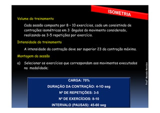 Volume do treinamento
Cada sessão composta por 8 – 10 exercícios, cada um consistindo de
contrações isométricas em 3 ângulos do movimento considerado,
realizando-se 3-5 repetições por exercício.
Intensidade do treinamento
A intensidade da contração deve ser superior 23 da contração máxima.
Montagem da sessãoMontagem da sessão
a) Selecionar os exercícios que correspondam aos movimentos executados
na modalidade;
CARGA: 70%
DURAÇÃO DA CONTRAÇÃO: 4-1O seg
Nº DE REPETIÇÕES: 3-5
Nº DE EXERCÍCIOS: 8-10
INTERVALO (PAUSAS): 45-60 seg
Prof°MoisésMendes
 