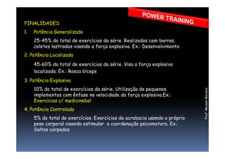 FINALIDADES
1. Potência Generalizada
25-45% do total de exercícios da série. Realizados com barras,
coletes lastrados visando a força explosiva. Ex.: Desenvolvimento
2. Potência Localizada
45-60% do total de exercícios da série. Visa a força explosiva
localizada. Ex.: Rosca bíceps
3. Potência Explosiva3. Potência Explosiva
10% do total de exercícios da série. Utilização de pequenos
implementos com ênfase na velocidade da força explosiva.Ex.:
Exercícios c/ medicinebol
4. Potência Controlada
5% do total de exercícios. Exercícios de acrobacia usando o próprio
peso corporal visando estimular a coordenação psicomotora. Ex.:
Saltos carpados
Prof°MoisésMendes
 