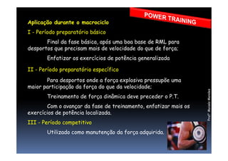 Aplicação durante o macrociclo
I - Período preparatório básico
Final da fase básica, após uma boa base de RML para
desportos que precisam mais de velocidade do que de força;
Enfatizar os exercícios de potência generalizada
II - Período preparatório específico
Para desportos onde a força explosiva pressupõe umaPara desportos onde a força explosiva pressupõe uma
maior participação da força do que da velocidade;
Treinamento de força dinâmica deve preceder o P.T.
Com o avançar da fase de treinamento, enfatizar mais os
exercícios de potência localizada.
III - Período competitivo
Utilizado como manutenção da força adquirida.
Prof°MoisésMendes
 