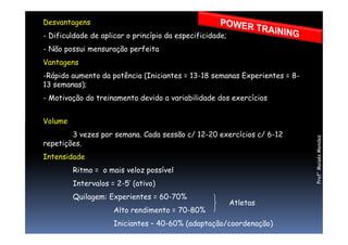 Desvantagens
- Dificuldade de aplicar o princípio da especificidade;
- Não possui mensuração perfeita
Vantagens
-Rápido aumento da potência (Iniciantes = 13-18 semanas Experientes = 8-
13 semanas);
- Motivação do treinamento devido a variabilidade dos exercícios
VolumeVolume
3 vezes por semana. Cada sessão c/ 12-20 exercícios c/ 6-12
repetições.
Intensidade
Ritmo = o mais veloz possível
Intervalos = 2-5’ (ativo)
Quilagem: Experientes = 60-70%
Alto rendimento = 70-80%
Iniciantes – 40-60% (adaptação/coordenação)
Atletas
Prof°MoisésMendes
 