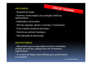 VANTAGENS:
- Economia de tempo
- Permite o treino mesmo com condições climáticas
desfavoráveis;
- Resultados a curto prazo
- Fácil de organizar, aplicar e controlar o treinamento;
- É um trabalho altamente motivador;
- Permite um controle fisiológico;- Permite um controle fisiológico;
- Fácil aplicação da sobrecarga;
DESVANTAGENS:
- Não permite que as capacidades motoras trabalhadas
atinjam um nível que conseguiriam com treinamento
especializado;
- O circuito de tempo é mais indicado para jovens atletas
ou iniciantes;
Prof° Moisés Mendes
 