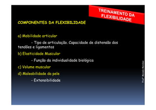 COMPONENTES DA FLEXIBILIDADE
a) Mobilidade articular
- Tipo de articulação. Capacidade de distensão dos
tendões e ligamentos
b) Elasticidade Muscularb) Elasticidade Muscular
- Função da individualidade biológica
c) Volume muscular
d) Maleabilidade da pele
- Extensibilidade
Prof°MoisésMendes
 