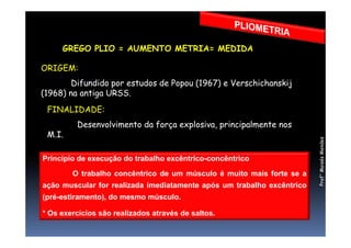 GREGO PLIO = AUMENTO METRIA= MEDIDA
FINALIDADE:
Desenvolvimento da força explosiva, principalmente nos
ORIGEM:
Difundido por estudos de Popou (1967) e Verschichanskij
(1968) na antiga URSS.
Desenvolvimento da força explosiva, principalmente nos
M.I.
Princípio de execução do trabalho excêntrico-concêntrico
O trabalho concêntrico de um músculo é muito mais forte se a
ação muscular for realizada imediatamente após um trabalho excêntrico
(pré-estiramento), do mesmo músculo.
* Os exercícios são realizados através de saltos.
Prof°MoisésMendes
 