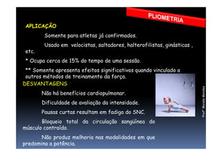 APLICAÇÃO
Somente para atletas já confirmados.
Usado em velocistas, saltadores, halterofilistas, ginásticas ,
etc.
* Ocupa cerca de 15% do tempo de uma sessão.
** Somente apresenta efeitos significativos quando vinculado a
outros métodos de treinamento da força.outros métodos de treinamento da força.
DESVANTAGENS
Não há benefícios cardiopulmonar.
Dificuldade de avaliação da intensidade.
Pausas curtas resultam em fadiga do SNC.
Bloqueio total da circulação sangüínea do
músculo contraído.
Não produz melhoria nas modalidades em que
predomina a potência.
Prof°MoisésMendes
 