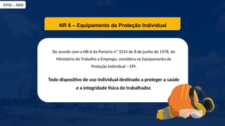 EPIS – NR6​
NR 6 – Equipamento de Proteção Individual​
De acordo com a NR-6 da Portaria nº 3214 de 8 de junho de 1978, do
Ministério do Trabalho e Emprego, considera-se Equipamento de
Proteção Individual – EPI:​
Todo dispositivo de uso individual destinado a proteger a saúde
e a integridade física do trabalhador.​
 