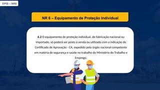 EPIS – NR6​
NR 6 – Equipamento de Proteção Individual​
6.2 O equipamento de proteção individual, de fabricação nacional ou
importado, só poderá ser posto à venda ou utilizado com a indicação do
Certificado de Aprovação - CA, expedido pelo órgão nacional competente
em matéria de segurança e saúde no trabalho do Ministério do Trabalho e
Emprego.​
 