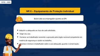 EPIS – NR6​
NR 6 – Equipamento de Proteção Individual​
6.6.1 Cabe ao empregador quanto ao EPI:​
● Adquirir o adequado ao risco de cada atividade;​
● Exigir seu uso;​
● Fornecer ao trabalhador somente o aprovado pelo órgão nacional competente em
matéria de segurança e saúde no trabalho;​
● Orientar e treinar o trabalhador sobre o uso adequado, guarda e conservação;
 
