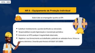 EPIS – NR6​
NR 6 – Equipamento de Proteção Individual​
6.6.1 Cabe ao empregador quanto ao EPI:​
● Substituir imediatamente, quando danificado ou extraviado;​
● Responsabilizar-se pela higienização e manutenção periódica;
● Comunicar ao MTE qualquer irregularidade observada;​
● Registrar o seu fornecimento ao trabalhador, podendo ser adotados livros, fichas ou
sistema eletrônico. (Inserida pela Portaria SIT/DSST 107/2009)
 