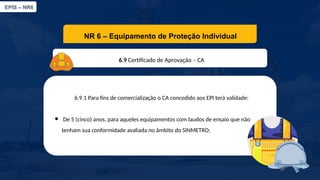EPIS – NR6​
NR 6 – Equipamento de Proteção Individual​
6.9 Certificado de Aprovação – CA​
6.9.1 Para fins de comercialização o CA concedido aos EPI terá validade:
● De 5 (cinco) anos, para aqueles equipamentos com laudos de ensaio que não
tenham sua conformidade avaliada no âmbito do SINMETRO;
 