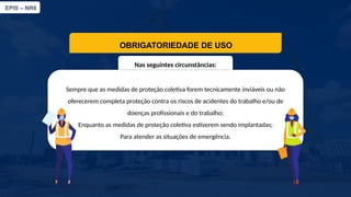 EPIS – NR6​
OBRIGATORIEDADE DE USO
Nas seguintes circunstâncias:​
Sempre que as medidas de proteção coletiva forem tecnicamente inviáveis ou não
oferecerem completa proteção contra os riscos de acidentes do trabalho e/ou de
doenças profissionais e do trabalho;​
Enquanto as medidas de proteção coletiva estiverem sendo implantadas;​
​
Para atender as situações de emergência.
 