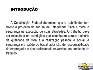 INTRODUÇÃO
A Constituição Federal determina que o trabalhador tem
direito a proteção de sua saúde, integridade física e moral e
segurança na execução de suas atividades. O trabalho deve
ser executado em condições que contribuam para a melhoria
da qualidade de vida e a realização pessoal e social. A
segurança e a saúde do trabalhador são de responsabilidade
do empregador e dos profissionais envolvidos no ambiente de
trabalho.
 