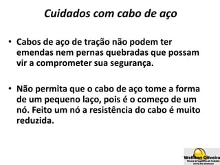 Cuidados com cabo de aço
• Cabos de aço de tração não podem ter
emendas nem pernas quebradas que possam
vir a comprometer sua segurança.
• Não permita que o cabo de aço tome a forma
de um pequeno laço, pois é o começo de um
nó. Feito um nó a resistência do cabo é muito
reduzida.
 